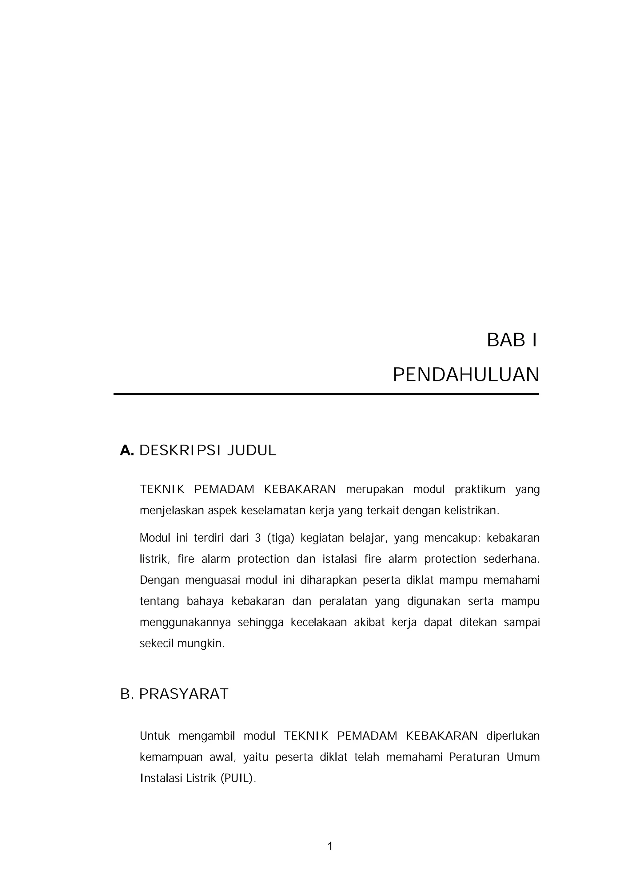 BAB I
                                                 PENDAHULUAN


A. DESKRIPSI JUDUL

  TEKNIK PEMADAM KEBAKARAN merupakan modul praktikum yang
  menjelaskan aspek keselamatan kerja yang terkait dengan kelistrikan.

  Modul ini terdiri dari 3 (tiga) kegiatan belajar, yang mencakup: kebakaran
  listrik, fire alarm protection dan istalasi fire alarm protection sederhana.
  Dengan menguasai modul ini diharapkan peserta diklat mampu memahami
  tentang bahaya kebakaran dan peralatan yang digunakan serta mampu
  menggunakannya sehingga kecelakaan akibat kerja dapat ditekan sampai
  sekecil mungkin.



B. PRASYARAT

  Untuk mengambil modul TEKNIK PEMADAM KEBAKARAN diperlukan
  kemampuan awal, yaitu peserta diklat telah memahami Peraturan Umum
  Instalasi Listrik (PUIL).




                                     1
 