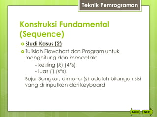 Konstruksi Fundamental
(Sequence)
NEXTBACK
 Studi Kasus (2)
 Tulislah Flowchart dan Program untuk
menghitung dan mencetak:
- keliling (k) (4*s)
- luas (l) (s*s)
Bujur Sangkar, dimana (s) adalah bilangan sisi
yang di inputkan dari keyboard
Teknik Pemrograman
 