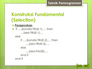 Konstruksi Fundamental
(Selection)
NEXTBACK
 Pengecekan
 If ….(kondisi-TRUE-1)…. then
…(aksi-TRUE-1)…
else
if ….(kondisi-TRUE-2)…. then
….(aksi-TRUE-2)….
else
….(aksi-FALSE)….
end if
end if
Teknik Pemrograman
 
