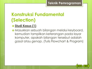 Konstruksi Fundamental
(Selection)
NEXTBACK
 Studi Kasus (1)
 Masukkan sebuah bilangan melalui keyboard,
kemudian tampilkan keterangan pada layar
komputer, apakah bilangan tersebut adalah
gasal atau genap. (Tulis Flowchart & Program)
Teknik Pemrograman
 