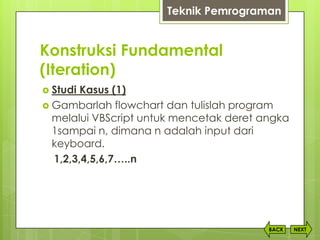 Konstruksi Fundamental
(Iteration)
NEXTBACK
 Studi Kasus (1)
 Gambarlah flowchart dan tulislah program
melalui VBScript untuk mencetak deret angka
1sampai n, dimana n adalah input dari
keyboard.
1,2,3,4,5,6,7…..n
Teknik Pemrograman
 