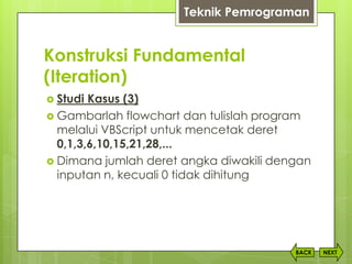 Konstruksi Fundamental
(Iteration)
NEXTBACK
 Studi Kasus (3)
 Gambarlah flowchart dan tulislah program
melalui VBScript untuk mencetak deret
0,1,3,6,10,15,21,28,...
 Dimana jumlah deret angka diwakili dengan
inputan n, kecuali 0 tidak dihitung
Teknik Pemrograman
 
