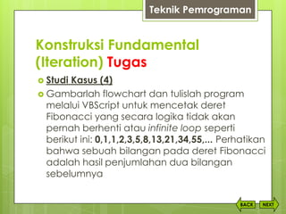 Konstruksi Fundamental
(Iteration) Tugas
NEXTBACK
 Studi Kasus (4)
 Gambarlah flowchart dan tulislah program
melalui VBScript untuk mencetak deret
Fibonacci yang secara logika tidak akan
pernah berhenti atau infinite loop seperti
berikut ini: 0,1,1,2,3,5,8,13,21,34,55,... Perhatikan
bahwa sebuah bilangan pada deret Fibonacci
adalah hasil penjumlahan dua bilangan
sebelumnya
Teknik Pemrograman
 