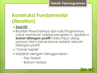 Konstruksi Fundamental
(Iteration)
NEXTBACK
 Soal (ii)
 Buatlah Flowchartnya dan tulis Programnya
untuk membuat validasi pengisian n, apabila n
bukan bilangan positif maka input ulang
sampai nilai n benar-benar adalah sebuah
bilangan positif.
 “Cetak hasil n”
 Kerjakan dengan menggunakan:
- Top Tested
- Bottom Tested
Teknik Pemrograman
 