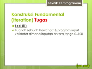 Konstruksi Fundamental
(Iteration) Tugas
NEXTBACK
 Soal (iii)
 Buatlah sebuah Flowchart & program input
validator dimana inputan antara range 0..100
Teknik Pemrograman
 