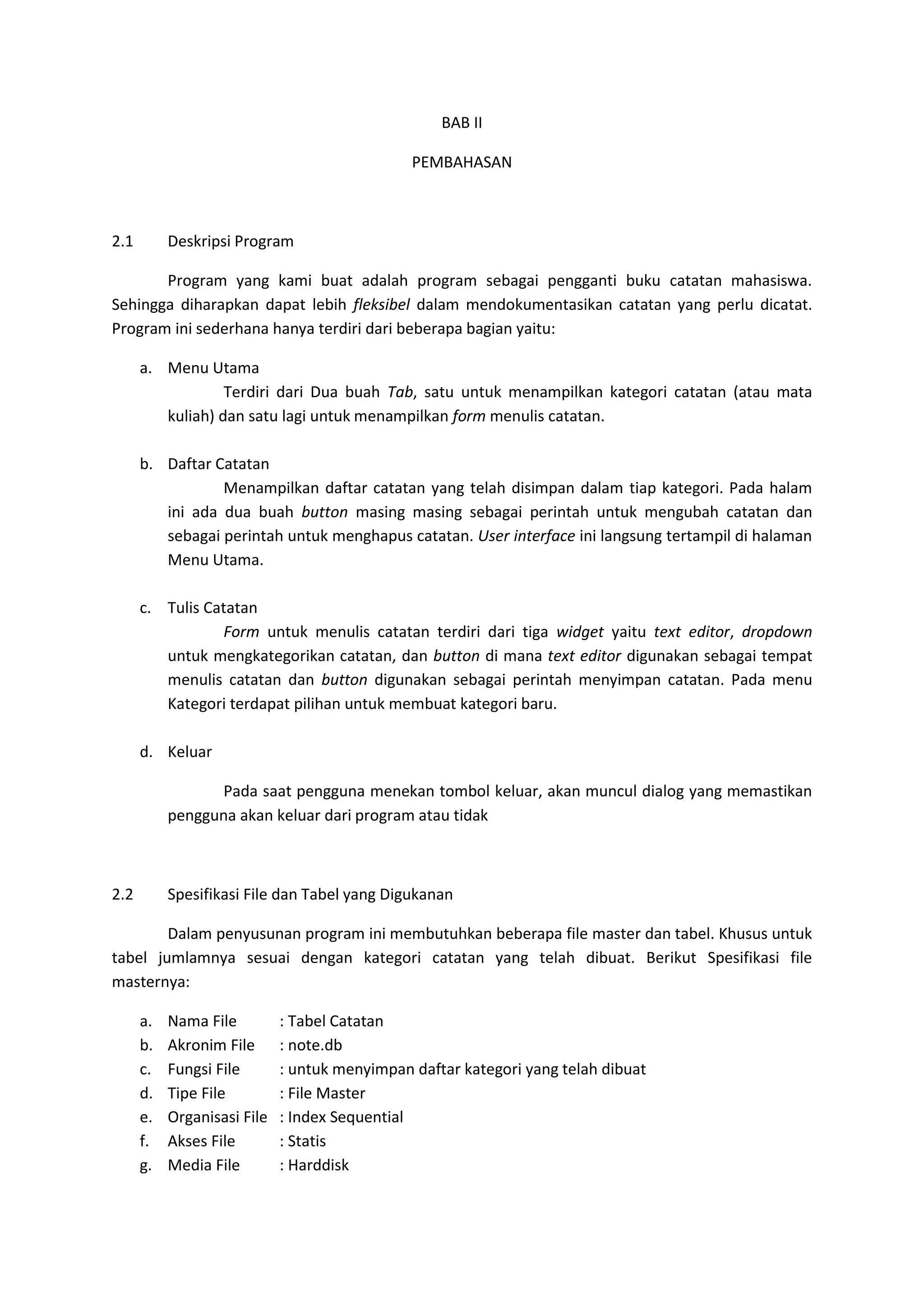 BAB II
PEMBAHASAN
2.1 Deskripsi Program
Program yang kami buat adalah program sebagai pengganti buku catatan mahasiswa.
Sehingga diharapkan dapat lebih fleksibel dalam mendokumentasikan catatan yang perlu dicatat.
Program ini sederhana hanya terdiri dari beberapa bagian yaitu:
a. Menu Utama
Terdiri dari Dua buah Tab, satu untuk menampilkan kategori catatan (atau mata
kuliah) dan satu lagi untuk menampilkan form menulis catatan.
b. Daftar Catatan
Menampilkan daftar catatan yang telah disimpan dalam tiap kategori. Pada halam
ini ada dua buah button masing masing sebagai perintah untuk mengubah catatan dan
sebagai perintah untuk menghapus catatan. User interface ini langsung tertampil di halaman
Menu Utama.
c. Tulis Catatan
Form untuk menulis catatan terdiri dari tiga widget yaitu text editor, dropdown
untuk mengkategorikan catatan, dan button di mana text editor digunakan sebagai tempat
menulis catatan dan button digunakan sebagai perintah menyimpan catatan. Pada menu
Kategori terdapat pilihan untuk membuat kategori baru.
d. Keluar
Pada saat pengguna menekan tombol keluar, akan muncul dialog yang memastikan
pengguna akan keluar dari program atau tidak
2.2 Spesifikasi File dan Tabel yang Digukanan
Dalam penyusunan program ini membutuhkan beberapa file master dan tabel. Khusus untuk
tabel jumlamnya sesuai dengan kategori catatan yang telah dibuat. Berikut Spesifikasi file
masternya:
a. Nama File : Tabel Catatan
b. Akronim File : note.db
c. Fungsi File : untuk menyimpan daftar kategori yang telah dibuat
d. Tipe File : File Master
e. Organisasi File : Index Sequential
f. Akses File : Statis
g. Media File : Harddisk
 