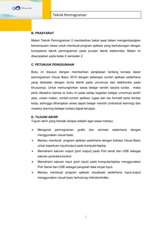 2
Teknik Pemrograman
B. PRASYARAT
Materi Teknik Pemrograman 2 memberikan bekal awal dalam mengembangkan
kemampuam siswa untuk membuat program aplikasi yang berhubungan dengan
kompetensi teknik pemrograman pada jurusan teknik elektronika. Materi ini
disampaikan pada kelas X semester 2.
C. PETUNJUK PENGGUNAAN
Buku ini disusun dengan memberikan penjelasan tentang konsep dasar
pemrograman Visual Basic 2010 dengan beberapa contoh aplikasi sederhana
yang berkaitan dengan dunia teknik pada umumnya dan elektronika pada
khususnya. Untuk memungkinkan siswa belajar sendiri secara tuntas , maka
perlu diketahui bahwa isi buku ini pada setiap kegiatan belajar umumnya terdiri
atas, uraian materi, contoh-contoh aplikasi, tugas dan tes formatif serta lembar
kerja, sehingga diharapkan siswa dapat belajar mandiri (individual learning) dan
mastery learning (belajar tuntas) dapat tercapai.
D. TUJUAN AKHIR
Tujuan akhir yang hendak dicapai adalah agar siswa mampu:
 Mengenal pemrograman grafis dan animasi sederhana dengan
menggunakan visual basic.
 Mampu membuat program aplikasi sederhana dengan bahasa Visual Basic
untuk keperluan input/output pada komputer/laptop
 Memahami saluran output (port output) pada Port serial dan USB sebagai
saluran perantara kontrol
 Memahami saluran input (port input) pada komputer/laptop menggunakan
Port Serial dan USB sebagai pengolah data sinyal input.
 Mampu membuat program aplikasi visualisasi sederhana input-output
menggunakan visual basic terhubung mikrokontroller.
 