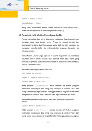 92
Teknik Pemrograman
Teks3 = Teks1 + Teks2
Label1.Text = Teks3
Yang perlu diperhatikan adalah, ketika menuliskan kode berupa huruf,
maka harus di awali dan di akhiri dengan tanda kutip (“).
4.4 Fungsi mid, right, left, trim, Ucase, Lcase dan Chr
Fungsi manipulasi data string selanjutnya melakukan fungsi pemotongan
terhadap suatu data bertipe string. Proses ini sangat penting dan
bermanfaat terutama bagi komunikasi serial baik itu dari komputer ke
komputer, mikrokontroller ke mikrokontroller maupun komputer ke
mikrokonteroller.
Pemanfaatan umum fungsi aplikasi ini adalah bagaiman kita membaca
sejumlah sensor (multi sensor) dan memilah-milah data mana yang
merupakan protokol, data mana milik sensor 1, data mana milik sensor2,
sensor 3 dan seterusnya.
Perhatikan potongan program berikut ini ;
Dim Teks1 As String
Teks1 = “Teknik Pemrograman”
Label1.Text = Left(Teks1,3)
Kode program Left(Teks1,3) diatas memiliki arti bahwa program
melakukan pemotongan data string yang tersimpan di variabel Teks1 dari
ujung kiri sebanyak tiga karakter. Sehingga eksekusi program di atas akan
menghasilkan tampilan label1 menjadi “Tek” (tiga karakter = tiga huruf).
Tambahkan potongan kode berikut pada form tempat program di atas
berada :
Label2.Text = Right(Teks1,4)
Kode program Right(Teks1,4) diatas memiliki arti bahwa program
melakukan pemotongan data string yang tersimpan di variabel Teks1 dari
ujung paling kanan sebanyak empat karakter. Sehingga eksekusi program
 