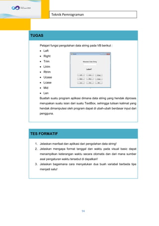 94
Teknik Pemrograman
TUGAS
Pelajari fungsi pengolahan data string pada VB berikut :
 Left
 Right
 Trim
 Ltrim
 Rtrim
 Ucase
 Lcase
 Mid
 Len
Buatlah suatu program aplikasi dimana data string yang hendak diproses
merupakan suatu isian dari suatu TextBox, sehingga tulisan kalimat yang
hendak dimanipulasi oleh program dapat di ubah-ubah berdasar input dari
pengguna.
TES FORMATIF
1. Jelaskan manfaat dan aplikasi dari pengolahan data string!
2. Jelaskan mengapa format tanggal dan waktu pada visual basic dapat
menampilkan keterangan waktu secara otomatis dan dari mana sumber
asal pengaturan waktu tersebut di dapatkan!
3. Jelaskan bagaimana cara menyatukan dua buah variabel berbeda tipe
menjadi satu!
 