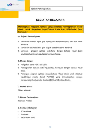 96
Teknik Pemrograman
KEGIATAN BELAJAR 4
Menerapkan Program Aplikasi Dengan Bahasa Pemrograman Visual
Basic Untuk Keperluan Input/Output Pada Port USB/Serial Pada
Komputer
A. Tujuan Pembelajaran
1. Memahami saluran input (port input) pada komputer/laptop dari Port Serial
dan USB.
2. Memahami saluran output (port output) pada Port serial dan USB.
3. Membuat program aplikasi sederhana dengan bahasa Visual Basic
untukkeperluan input/output pada komputer/laptop.
B. Uraian Materi
1. Pengertian Serial Port / dan USB.
2. Pemrograman aplikasi pada Input/Output Komputer dengan bahasa Visual
Basic.
3. Penerapan program aplikasi denganbahasa Visual Basic untuk eksekusi
Input/Output melalui Serial Port/USB yang divisualisasikan dengan
menggunakan bantuan alat deretan LED (Light Emitting Diode).
C. Alokasi Waktu
24 jam pelajaran
D. Metode Pembelajaran
Teori dan Praktek
E. Media pembelajaran
- PC/Notebook
- Windows 7
- Visual Basic 2010
 
