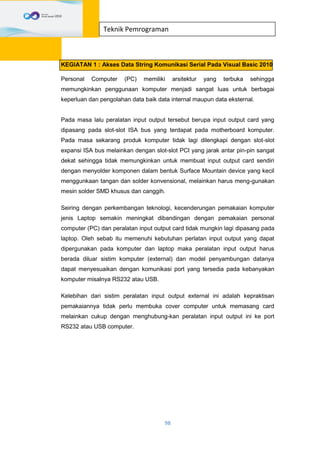 98
Teknik Pemrograman
KEGIATAN 1 : Akses Data String Komunikasi Serial Pada Visual Basic 2010
Personal Computer (PC) memiliki arsitektur yang terbuka sehingga
memungkinkan penggunaan komputer menjadi sangat luas untuk berbagai
keperluan dan pengolahan data baik data internal maupun data eksternal.
Pada masa lalu peralatan input output tersebut berupa input output card yang
dipasang pada slot-slot ISA bus yang terdapat pada motherboard komputer.
Pada masa sekarang produk komputer tidak lagi dilengkapi dengan slot-slot
expansi ISA bus melainkan dengan slot-slot PCI yang jarak antar pin-pin sangat
dekat sehingga tidak memungkinkan untuk membuat input output card sendiri
dengan menyolder komponen dalam bentuk Surface Mountain device yang kecil
menggunkaan tangan dan solder konvensional, melainkan harus meng-gunakan
mesin solder SMD khusus dan canggih.
Seiring dengan perkembangan teknologi, kecenderungan pemakaian komputer
jenis Laptop semakin meningkat dibandingan dengan pemakaian personal
computer (PC) dan peralatan input output card tidak mungkin lagi dipasang pada
laptop. Oleh sebab itu memenuhi kebutuhan perlatan input output yang dapat
dipergunakan pada komputer dan laptop maka peralatan input output harus
berada diluar sistim komputer (external) dan model penyambungan datanya
dapat menyesuaikan dengan komunikasi port yang tersedia pada kebanyakan
komputer misalnya RS232 atau USB.
Kelebihan dari sistim peralatan input output external ini adalah kepraktisan
pemakaiannya tidak perlu membuka cover computer untuk memasang card
melainkan cukup dengan menghubung-kan peralatan input output ini ke port
RS232 atau USB computer.
 