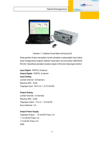 99
Teknik Pemrograman
Gambar 1.1 Aplikasi Visual Basic terhubung I/O
Pada gambar di atas merupakan contoh peralatan analog-digital input output
yang menggunakan program aplikasi visual basic via komunikasi USB-Serial
RS-232. Spesifikasi peralatan tersebut dapat di lihat dari keterangan berikut :
Input Digital : PORTG, 8 saluran
Output Digital : PORTA, 8 saluran
Input Analog
Jumlah Channel : 8 Channel s
Resulusi ADC : 8 bits
Tegangan input : DC 0 s.d. + 5,10 Volt DC
Output Analog
Jumlah Channel : 2 Channels
Resulusi ADC : 8 bits
Tegangan output : -10 s.d. + 10 Volt DC
Arus maksimal : 2 A
Output Power Supply
Tegangan Output : - 12 Volt DC Fixed, 2 A
+ 12 Volt DC Fixed, 2 A
+ 5 Volt DC Fixed, 2 A
GND
 