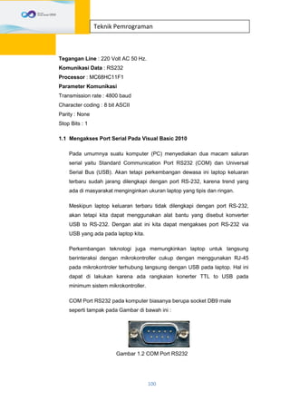 100
Teknik Pemrograman
Tegangan Line : 220 Volt AC 50 Hz.
Komunikasi Data : RS232
Processor : MC68HC11F1
Parameter Komunikasi
Transmission rate : 4800 baud
Character coding : 8 bit ASCII
Parity : None
Stop Bits : 1
1.1 Mengakses Port Serial Pada Visual Basic 2010
Pada umumnya suatu komputer (PC) menyediakan dua macam saluran
serial yaitu Standard Communication Port RS232 (COM) dan Universal
Serial Bus (USB). Akan tetapi perkembangan dewasa ini laptop keluaran
terbaru sudah jarang dilengkapi dengan port RS-232, karena trend yang
ada di masyarakat menginginkan ukuran laptop yang tipis dan ringan.
Meskipun laptop keluaran terbaru tidak dilengkapi dengan port RS-232,
akan tetapi kita dapat menggunakan alat bantu yang disebut konverter
USB to RS-232. Dengan alat ini kita dapat mengakses port RS-232 via
USB yang ada pada laptop kita.
Perkembangan teknologi juga memungkinkan laptop untuk langsung
berinteraksi dengan mikrokontroller cukup dengan menggunakan RJ-45
pada mikrokontroler terhubung langsung dengan USB pada laptop. Hal ini
dapat di lakukan karena ada rangkaian konerter TTL to USB pada
minimum sistem mikrokontroller.
COM Port RS232 pada komputer biasanya berupa socket DB9 male
seperti tampak pada Gambar di bawah ini :
Gambar 1.2 COM Port RS232
 