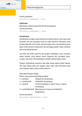 102
Teknik Pemrograman
Contoh pemakaian :
SerialPort1.DTREnable = True
EOFEnable
Menentukan apakah isyarat End Of File dimungkinkan
Contoh pemakaian :
SerialPort1.EOFEnable = False
Handshaking
Handshaking mengacu pada protocol komunikasi internal, yang mana data
ditransfer dari port perangkat keras ke buffer penerima. Manakala suatu
karakter data tiba di port serial, alat komunikasi harus memindahkannya ke
dalam buffer penerima sedemikian rupa sehingga program dapat membaca
data yang datang tersebut.
Jika tidak ada buffer penerima dan program diharapkan untuk membaca
setiap karakter yang datang secara langsung dari perangkat keras,
mungkin data akan hilang disebabkan karakter datang dengan cepat.
Protokol handshaking menjamin data tidak hilang selama buffer bekerja.
Jika data datang pada port dengan cepat, maka alat komunikasi akan
memindahkan data ke dalam buffer penerima.
Data dalam bilangan integer.
Pilihan untuk protocol handshaking adalah :
0 = comNone (Default) No handshaking.
1 = comXOn/Xoff XON/XOFF handshaking.
2 = comRTS RTS/CTS (Request To Send / Clear To Send)
handshaking
3 = comRTSXOnXOff (Both Request To Send and XON/XOFF
handshaking.)
Contoh pemakaian :
SerialPort1.Handshaking = False
 