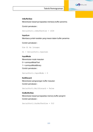 103
Teknik Pemrograman
InBufferSize
Menentukan besarnya kapasitas memeory buffer penerima.
Contoh pemakaian :
SerialPort1.InBufferSize = 1024
InputLen
Membaca jumlah karakter yang masuk dalam buffer penerima
Contoh pemakaian :
Dim D1 As Integer
D1 = SerialPort1.InputLen
InputMode
Menentukan mode masukan
0 = cominputModeText
1 = cominputModeBinary
Contoh pemakaian :
SerialPort1.InputMode = 0
NullDiscard
Menentukan pengosongan buffer masukan
Contoh pemakaian :
SerialPort1.NullDiscard = False
OutBufferSize
Menentukan besarnya kapasitas memory buffer pengirim
Contoh pemakaian :
SerialPort1.OutBufferSize = 512
 