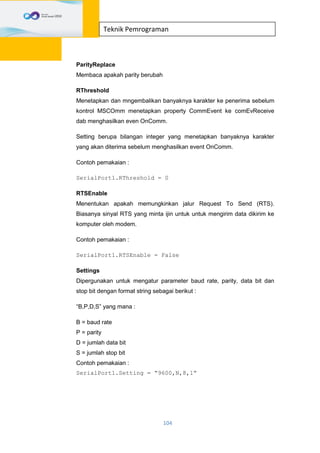 104
Teknik Pemrograman
ParityReplace
Membaca apakah parity berubah
RThreshold
Menetapkan dan mngembalikan banyaknya karakter ke penerima sebelum
kontrol MSCOmm menetapkan property CommEvent ke comEvReceive
dab menghasilkan even OnComm.
Setting berupa bilangan integer yang menetapkan banyaknya karakter
yang akan diterima sebelum menghasilkan event OnComm.
Contoh pemakaian :
SerialPort1.RThreshold = 0
RTSEnable
Menentukan apakah memungkinkan jalur Request To Send (RTS).
Biasanya sinyal RTS yang minta ijin untuk untuk mengirim data dikirim ke
komputer oleh modem.
Contoh pemakaian :
SerialPort1.RTSEnable = False
Settings
Dipergunakan untuk mengatur parameter baud rate, parity, data bit dan
stop bit dengan format string sebagai berikut :
“B,P,D,S” yang mana :
B = baud rate
P = parity
D = jumlah data bit
S = jumlah stop bit
Contoh pemakaian :
SerialPort1.Setting = “9600,N,8,1”
 