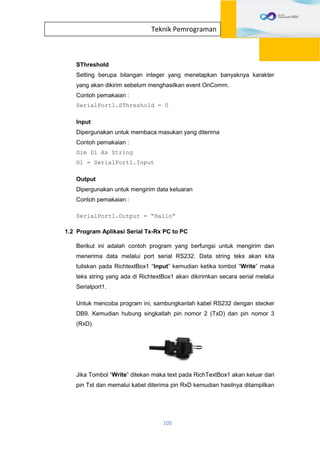 105
Teknik Pemrograman
SThreshold
Setting berupa bilangan integer yang menetapkan banyaknya karakter
yang akan dikirim sebelum menghasilkan event OnComm.
Contoh pemakaian :
SerialPort1.SThreshold = 0
Input
Dipergunakan untuk membaca masukan yang diterima
Contoh pemakaian :
Dim D1 As String
D1 = SerialPort1.Input
Output
Dipergunakan untuk mengirim data keluaran
Contoh pemakaian :
SerialPort1.Output = “Hallo”
1.2 Program Aplikasi Serial Tx-Rx PC to PC
Berikut ini adalah contoh program yang berfungsi untuk mengirim dan
menerima data melalui port serial RS232. Data string teks akan kita
tuliskan pada RichtextBox1 “Input” kemudian ketika tombol “Write” maka
teks string yang ada di RichtextBox1 akan dikirimkan secara serial melalui
Serialport1.
Untuk mencoba program ini, sambungkanlah kabel RS232 dengan stecker
DB9. Kemudian hubung singkatlah pin nomor 2 (TxD) dan pin nomor 3
(RxD).
Jika Tombol “Write” ditekan maka text pada RichTextBox1 akan keluar dari
pin Txt dan memalui kabel diterima pin RxD kemudian hasilnya ditampilkan
 