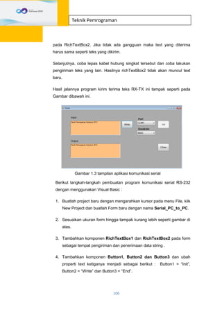 106
Teknik Pemrograman
pada RichTextBox2. Jika tidak ada gangguan maka text yang diterima
harus sama seperti teks yang dikirim.
Selanjutnya, coba lepas kabel hubung singkat tersebut dan coba lakukan
pengiriman teks yang lain. Hasilnya richTextBox2 tidak akan muncul text
baru.
Hasil jalannya program kirim terima teks RX-TX ini tampak seperti pada
Gambar dibawah ini.
Gambar 1.3 tampilan aplikasi komunikasi serial
Berikut langkah-langkah pembuatan program komunikasi serial RS-232
dengan menggunakan Visual Basic :
1. Buatlah project baru dengan mengarahkan kursor pada menu File, klik
New Project dan buatlah Form baru dengan nama Serial_PC_to_PC.
2. Sesuaikan ukuran form hingga tampak kurang lebih seperti gambar di
atas.
3. Tambahkan komponen RichTextBox1 dan RichTextBox2 pada form
sebagai tempat pengiriman dan penerimaan data string .
4. Tambahkan komponen Button1, Button2 dan Button3 dan ubah
properti text ketiganya menjadi sebagai berikut : Button1 = “Init”,
Button2 = “Write” dan Button3 = “End”.
 