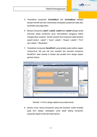 107
Teknik Pemrograman
5. Tambahkan komponen ComboBox1 dan ComboBox2 sebagai
tempat memilih port dan menentukan kecepatan pengiriman data atau
baudrates yang digunakan.
6. Berikan komponen Label1, Label2, Label3 dan Label4 sebagai tanda
informasi setiap komponen guna memudahkan pengguna dalam
menggunakan program. Aturlah properti text komponen label tersebut
seperti berikut : Label1 = “Input”, Label2 = “Output”, Label3 = “Port”
dan Label4 = “Baudrates”.
7. Tambahkan komponen SerialPort1 yang terletak pada toolbox bagian
componnent, klik dua kali icon tersebut dan otomatis komponen
SerialPort1 akan berada di bawah dari jendela form design seperti
gambar berikut.
Gambar 1.4 Form design aplikasi komunikasi serial
8. Secara umum semua komponen yang kita butuhkan sudah tersedia
pada form design, sedangkan untuk detail setting komponen
properties dapat di lihat dari tabel berikut:
 