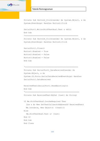 110
Teknik Pemrograman
Private Sub Button2_Click(sender As System.Object, e As
System.EventArgs) Handles Button2.Click
SerialPort1.Write(RichTextBox1.Text & vbCr)
End Sub
‘================================================
Private Sub Button4_Click(sender As System.Object, e As
System.EventArgs) Handles Button4.Click
SerialPort1.Close()
Button1.Enabled = True
Button2.Enabled = False
Button3.Enabled = False
End Sub
‘================================================
Private Sub SerialPort1_DataReceived(sender As
System.Object, e As
System.IO.Ports.SerialDataReceivedEventArgs) Handles
SerialPort1.DataReceived
ReceivedText(SerialPort1.ReadExisting())
End Sub
‘=================================================
Private Sub ReceivedText(ByVal [text] As String)
If Me.RichTextBox2.InvokeRequired Then
Dim x As New SetTextCallback(AddressOf ReceivedText)
Me.Invoke(x, New Object() {(text)})
Else
Me.RichTextBox2.Text &= [text]
End If
End Sub
End Class
 