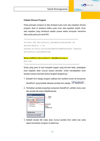 111
Teknik Pemrograman
Catatan Khusus Program
Pada potongan program di atas terdapat suatu even atau kejadian dimana
program akan di eksekusi ketika suatu even atau kejadian terjadi. Even
atau kejadian yang dimaksud adalah proses ketika komputer menerima
data serial pada port serial RX.
‘================================================
Private Sub SerialPort1_DataReceived(sender As
System.Object, e As
System.IO.Ports.SerialDataReceivedEventArgs) Handles
SerialPort1.DataReceived
ReceivedText(SerialPort1.ReadExisting())
End Sub
‘=================================================
Script yang perlu di tulis hanyalah bagian yang ber-font tebal, sedangkan
even kejadian akan muncul secara otomatis. Untuk mendapatkan even
tersebut secara otomatis berikut langkah-langkahnya :
1. Bukalah form design program aplikasi dan arahkan kursor ke komponen
SerialPort1 yang terletak dibawah jendela form design .
2. Perhatikan jendela properties komponen SerialPort1, pilihlah menu even
dan double klik kolom DataReceived.
3. Setelah double klik maka akan muncul jendela form editor dan anda
dapat menuliskan program di dalamnya.
 