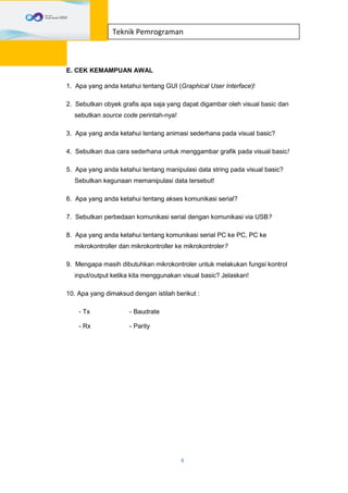 4
Teknik Pemrograman
E. CEK KEMAMPUAN AWAL
1. Apa yang anda ketahui tentang GUI (Graphical User Interface)!
2. Sebutkan obyek grafis apa saja yang dapat digambar oleh visual basic dan
sebutkan source code perintah-nya!
3. Apa yang anda ketahui tentang animasi sederhana pada visual basic?
4. Sebutkan dua cara sederhana untuk menggambar grafik pada visual basic!
5. Apa yang anda ketahui tentang manipulasi data string pada visual basic?
Sebutkan kegunaan memanipulasi data tersebut!
6. Apa yang anda ketahui tentang akses komunikasi serial?
7. Sebutkan perbedaan komunikasi serial dengan komunikasi via USB?
8. Apa yang anda ketahui tentang komunikasi serial PC ke PC, PC ke
mikrokontroller dan mikrokontroller ke mikrokontroler?
9. Mengapa masih dibutuhkan mikrokontroler untuk melakukan fungsi kontrol
input/output ketika kita menggunakan visual basic? Jelaskan!
10. Apa yang dimaksud dengan istilah berikut :
- Tx - Baudrate
- Rx - Parity
 