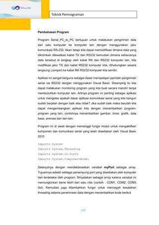 112
Teknik Pemrograman
Pembahasan Program
Program Serial_PC_to_PC bertujuan untuk melakukan pengiriman data
dari satu komputer ke komputer lain dengan menggunakan jalur
komunikasi RS-232. Akan tetapi kita dapat memodifikasi dimana data yang
dikirimkan dilewatkan kabel TX dari RS232 kemudian dimana seharusnya
data tersebut di tangkap oleh kabel RX dari RS232 komputer lain, kita
modifikasi jalur TX dari kabel RS232 komputer kita, dihubungkan secara
langsung (Jumper) ke kabel RX RS232 komputer kita sendiri.
Aplikasi ini sangat berguna sebagai dasar mempelajari perintah pengiriman
serial via RS232 dengan menggunakan Visual Basic. Disamping itu kita
dapat melakukan monitoring program yang kita buat secara mandiri tanpa
membutuhkan komputer lain. Artinya program ini penting sebagai aplikasi
untuk mengetes apakah dasar aplikasi komunikasi serial yang kita bangun
sudah berjalan dengan baik atau tidak? Jika sudah baik maka barulah kita
dapat mengembangkan aplikasi kita dengan menambahkan program-
program yang lain, contohnya menambahkan gambar, timer, grafik, data
base, animasi dan lain-lain.
Program ini di awali dengan memanggil fungsi modul untuk mengaktifkan
komponen dan komunikasi serial yang telah disediakan oleh Visual Basic
2010
Imports System
Imports System.Threading
Imports System.IO.Ports
Imports System.ComponentModel
Selanjutnya dengan mendeklarasikan variabel myPort sebagai array.
Tujuannya adalah sebagai penampung port yang disediakan oleh komputer
dan terdeteksi oleh program. Dinyatakan sebagai array karena variabel ini
memungkinkan berisi lebih dari satu nilai (contoh : COM1, COM2, COM3
dst). Kemudian juga ditambahkan fungsi untuk mencegah kesalahan
threading selama penerimaan data dengan menambahkan kode berikut
 