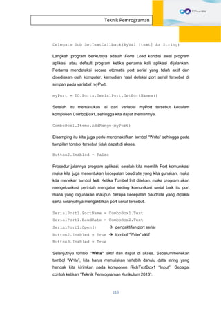 113
Teknik Pemrograman
Delegate Sub SetTextCallback(ByVal [text] As String)
Langkah program berikutnya adalah Form Load kondisi awal program
aplikasi atau default program ketika pertama kali aplikasi dijalankan.
Pertama mendeteksi secara otomatis port serial yang telah aktif dan
disediakan olah komputer, kemudian hasil deteksi port serial tersebut di
simpan pada variabel myPort.
myPort = IO.Ports.SerialPort.GetPortNames()
Setelah itu memasukan isi dari variabel myPort tersebut kedalam
komponen ComboBox1, sehingga kita dapat memilihnya.
ComboBox1.Items.AddRange(myPort)
Disamping itu kita juga perlu menonaktifkan tombol “Write” sehingga pada
tampilan tombol tersebut tidak dapat di akses.
Button2.Enabled = False
Prosedur jalannya program aplikasi, setelah kita memilih Port komunikasi
maka kita juga menentukan kecepatan baudrate yang kita gunakan, maka
kita menekan tombol Init. Ketika Tombol Init ditekan, maka program akan
mengeksekusi perintah mengatur setting komunikasi serial baik itu port
mana yang digunakan maupun berapa kecepatan baudrate yang dipakai
serta selanjutnya mengaktifkan port serial tersebut.
SerialPort1.PortName = ComboBox1.Text
SerialPort1.BaudRate = ComboBox2.Text
SerialPort1.Open()  pengaktifan port serial
Button2.Enabled = True  tombol “Write” aktif
Button3.Enabled = True
Selanjutnya tombol “Write” aktif dan dapat di akses. Sebelummenekan
tombol “Write”, kita harus menuliskan terlebih dahulu data string yang
hendak kita kirimkan pada komponen RichTextBox1 “Input”. Sebagai
contoh ketikan “Teknik Pemrograman Kurikulum 2013”.
 