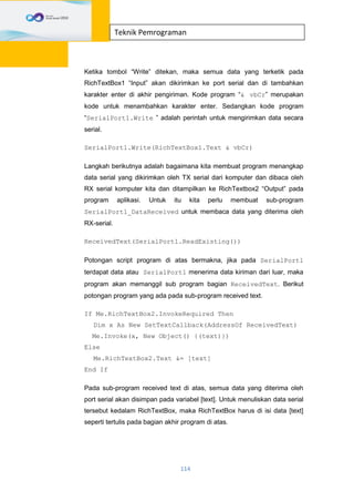 114
Teknik Pemrograman
Ketika tombol “Write” ditekan, maka semua data yang terketik pada
RichTextBox1 “Input” akan dikirimkan ke port serial dan di tambahkan
karakter enter di akhir pengiriman. Kode program “& vbCr” merupakan
kode untuk menambahkan karakter enter. Sedangkan kode program
“SerialPort1.Write ” adalah perintah untuk mengirimkan data secara
serial.
SerialPort1.Write(RichTextBox1.Text & vbCr)
Langkah berikutnya adalah bagaimana kita membuat program menangkap
data serial yang dikirimkan oleh TX serial dari komputer dan dibaca oleh
RX serial komputer kita dan ditampilkan ke RichTextbox2 “Output” pada
program aplikasi. Untuk itu kita perlu membuat sub-program
SerialPort1_DataReceived untuk membaca data yang diterima oleh
RX-serial.
ReceivedText(SerialPort1.ReadExisting())
Potongan script program di atas bermakna, jika pada SerialPort1
terdapat data atau SerialPort1 menerima data kiriman dari luar, maka
program akan memanggil sub program bagian ReceivedText. Berikut
potongan program yang ada pada sub-program received text.
If Me.RichTextBox2.InvokeRequired Then
Dim x As New SetTextCallback(AddressOf ReceivedText)
Me.Invoke(x, New Object() {(text)})
Else
Me.RichTextBox2.Text &= [text]
End If
Pada sub-program received text di atas, semua data yang diterima oleh
port serial akan disimpan pada variabel [text]. Untuk menuliskan data serial
tersebut kedalam RichTextBox, maka RichTextBox harus di isi data [text]
seperti tertulis pada bagian akhir program di atas.
 