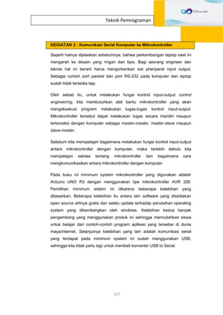117
Teknik Pemrograman
KEGIATAN 2 : Komunikasi Serial Komputer ke Mikrokontroller
Seperti halnya dijelaskan sebelumnya, bahwa perkembangan laptop saat ini
mengarah ke desain yang ringan dan tipis. Bagi seorang engineer dan
teknisi hal ini berarti harus mengorbankan sisi pheriperal input output.
Sebagai contoh port pararel dan port RS-232 pada komputer dan laptop
sudah tidak tersedia lagi.
Oleh sebab itu, untuk melakukan fungsi kontrol input-output control
engineering, kita membutuhkan alat bantu mikrokontroller yang akan
mengeksekusi program melakukan tugas-tugas kontrol input-output.
Mikrokontroller tersebut dapat melakukan tugas secara mandiri maupun
terkoneksi dengan komputer sebagai master-master, master-slave maupun
slave-master.
Sebelum kita mempelajari bagaimana melakukan fungsi kontrol input-output
antara mikrokontroller dengan komputer, maka terlebih dahulu kita
mempelajari sekilas tentang mikrokontroller dan bagaimana cara
mengkomunikasikan antara mikrokontroller dengan komputer.
Pada buku ini minimum system mikrokontroller yang digunakan adalah
Arduino UNO R3 dengan menggunakan tipe mikrokontroller AVR 328.
Pemilihan minimum sistem ini dikarena beberapa kelebihan yang
ditawarkan. Beberapa kelebihan itu antara lain software yang disediakan
open source artinya gratis dan selalu update terhadap perubahan operating
system yang dikembangkan oleh windows. Kelebihan kedua banyak
pengembang yang menggunakan produk ini sehingga memudahkan siswa
untuk belajar dari contoh-contoh program aplikasi yang tersebar di dunia
maya/internet. Selanjutnya kelebihan yang lain adalah komunikasi serial
yang terdapat pada minimum system ini sudah menggunakan USB,
sehingga kita tidak perlu lagi untuk membeli konverter USB to Serial.
 