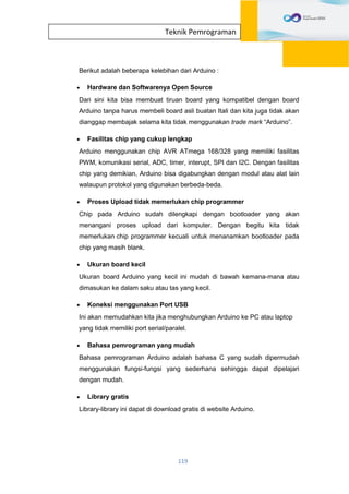 119
Teknik Pemrograman
Berikut adalah beberapa kelebihan dari Arduino :
 Hardware dan Softwarenya Open Source
Dari sini kita bisa membuat tiruan board yang kompatibel dengan board
Arduino tanpa harus membeli board asli buatan Itali dan kita juga tidak akan
dianggap membajak selama kita tidak menggunakan trade mark “Arduino”.
 Fasilitas chip yang cukup lengkap
Arduino menggunakan chip AVR ATmega 168/328 yang memiliki fasilitas
PWM, komunikasi serial, ADC, timer, interupt, SPI dan I2C. Dengan fasilitas
chip yang demikian, Arduino bisa digabungkan dengan modul atau alat lain
walaupun protokol yang digunakan berbeda-beda.
 Proses Upload tidak memerlukan chip programmer
Chip pada Arduino sudah dilengkapi dengan bootloader yang akan
menangani proses upload dari komputer. Dengan begitu kita tidak
memerlukan chip programmer kecuali untuk menanamkan bootloader pada
chip yang masih blank.
 Ukuran board kecil
Ukuran board Arduino yang kecil ini mudah di bawah kemana-mana atau
dimasukan ke dalam saku atau tas yang kecil.
 Koneksi menggunakan Port USB
Ini akan memudahkan kita jika menghubungkan Arduino ke PC atau laptop
yang tidak memiliki port serial/paralel.
 Bahasa pemrograman yang mudah
Bahasa pemrograman Arduino adalah bahasa C yang sudah dipermudah
menggunakan fungsi-fungsi yang sederhana sehingga dapat dipelajari
dengan mudah.
 Library gratis
Library-library ini dapat di download gratis di website Arduino.
 