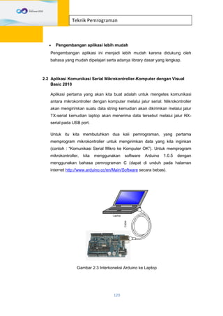 120
Teknik Pemrograman
 Pengembangan aplikasi lebih mudah
Pengembangan aplikasi ini menjadi lebih mudah karena didukung oleh
bahasa yang mudah dipelajari serta adanya library dasar yang lengkap.
2.2 Aplikasi Komunikasi Serial Mikrokontroller-Komputer dengan Visual
Basic 2010
Aplikasi pertama yang akan kita buat adalah untuk mengetes komunikasi
antara mikrokontroller dengan komputer melalui jalur serial. Mikrokontroller
akan mengirimkan suatu data string kemudian akan dikirimkan melalui jalur
TX-serial kemudian laptop akan menerima data tersebut melalui jalur RX-
serial pada USB port.
Untuk itu kita membutuhkan dua kali pemrograman, yang pertama
memprogram mikrokontroller untuk mengirimkan data yang kita inginkan
(contoh : “Komunikasi Serial Mikro ke Komputer OK”). Untuk memprogram
mikrokontroller, kita menggunakan software Arduino 1.0.5 dengan
menggunakan bahasa pemrograman C (dapat di unduh pada halaman
internet http://www.arduino.cc/en/Main/Software secara bebas).
Gambar 2.3 Interkoneksi Arduino ke Laptop
 