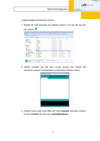 121
Teknik Pemrograman
Langkah-langkah memprogram Arduino :
1. Bukalah file hasil download dari software Arduino 1.0.5 dan klik dua kali
icon arduino .
2. Setelah mengklik dua kali akan muncul jendela baru tempat kita
menuliskan program mikrokontroller, jendela kerja ini disebut sketch.
3. Arahkan kursor pada menu File, pilih menu Example, kemudian arahkan
ke menu 01.Basic dan pilih menu AnalogReadSerial.
 