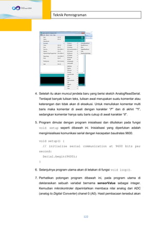 122
Teknik Pemrograman
4. Setelah itu akan muncul jendela baru yang berisi sketch AnalogReadSerial.
Terdapat banyak tulisan teks, tulisan awal merupakan suatu komentar atau
keterangan dan tidak akan di eksekusi. Untuk menuliskan komentar multi
baris maka komentar di awali dengan karakter “/*” dan di akhiri “*/”,
sedangkan komentar hanya satu baris cukup di awali karakter “//”.
5. Program dimulai dengan program inisialisasi dan dituliskan pada fungsi
void setup seperti dibawah ini. Inisialisasi yang diperlukan adalah
menginisialisasi komunikasi serial dengan kecepatan baudrates 9600.
void setup() {
// initialize serial communication at 9600 bits per
second:
Serial.begin(9600);
}
6. Selanjutnya program utama akan di letakan di fungsi void loop().
7. Perhatikan potongan program dibawah ini, pada program utama di
deklarasikan sebuah variabel bernama sensorValue sebagai integer.
Kemudian mikrokontroler diperintahkan membaca nilai analog dari ADC
(analog to Digital Converter) chanel 0 (A0). Hasil pembacaan tersebut akan
 