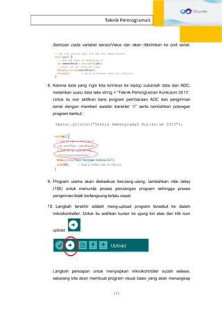 123
Teknik Pemrograman
disimpan pada variabel sensorValue dan akan dikirimkan ke port serial.
8. Karena data yang ingin kita kirimkan ke laptop bukanlah data dari ADC,
melainkan suatu data teks string = “Teknik Pemrograman Kurikulum 2013”.
Untuk itu non aktifkan baris program pembacaan ADC dan pengiriman
serial dengan memberi awalan karakter “//” serta tambahkan potongan
program berikut :
Serial.println("Teknik Pemrograman Kurikulum 2013");
9. Program utama akan dieksekusi berulang-ulang, tambahkan nilai delay
(100) untuk menunda proses perulangan program sehingga proses
pengiriman tidak berlangsung terlalu cepat.
10. Langkah terakhir adalah meng-upload program tersebut ke dalam
mikrokontroller. Untuk itu arahkan kursor ke ujung kiri atas dan klik icon
upload .
Langkah persiapan untuk menyiapkan mikrokontroller sudah selesei,
sekarang kita akan membuat program visual basic yang akan menangkap
 