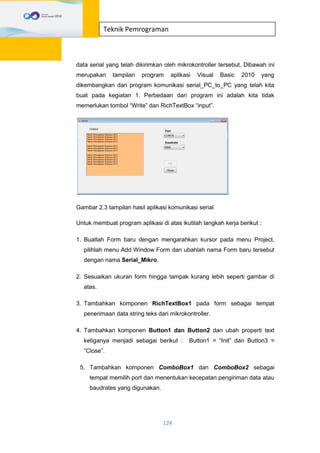 124
Teknik Pemrograman
data serial yang telah dikirimkan oleh mikrokontroller tersebut. Dibawah ini
merupakan tampilan program aplikasi Visual Basic 2010 yang
dikembangkan dari program komunikasi serial_PC_to_PC yang telah kita
buat pada kegiatan 1. Perbedaan dari program ini adalah kita tidak
memerlukan tombol “Write” dan RichTextBox “input”.
Gambar 2.3 tampilan hasil aplikasi komunikasi serial
Untuk membuat program aplikasi di atas ikutilah langkah kerja berikut :
1. Buatlah Form baru dengan mengarahkan kursor pada menu Project,
pilihlah menu Add Window Form dan ubahlah nama Form baru tersebut
dengan nama Serial_Mikro.
2. Sesuaikan ukuran form hingga tampak kurang lebih seperti gambar di
atas.
3. Tambahkan komponen RichTextBox1 pada form sebagai tempat
penerimaan data string teks dari mikrokontroller.
4. Tambahkan komponen Button1 dan Button2 dan ubah properti text
ketiganya menjadi sebagai berikut : Button1 = “Init” dan Button3 =
“Close”.
5. Tambahkan komponen ComboBox1 dan ComboBox2 sebagai
tempat memilih port dan menentukan kecepatan pengiriman data atau
baudrates yang digunakan.
 