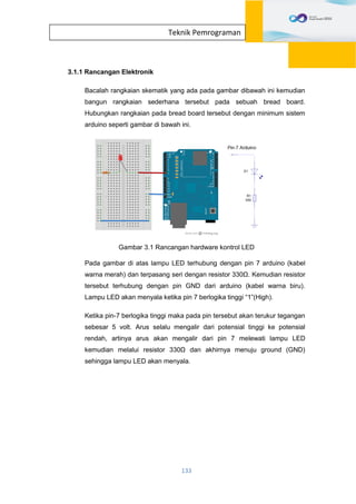 133
Teknik Pemrograman
3.1.1 Rancangan Elektronik
Bacalah rangkaian skematik yang ada pada gambar dibawah ini kemudian
bangun rangkaian sederhana tersebut pada sebuah bread board.
Hubungkan rangkaian pada bread board tersebut dengan minimum sistem
arduino seperti gambar di bawah ini.
Gambar 3.1 Rancangan hardware kontrol LED
Pada gambar di atas lampu LED terhubung dengan pin 7 arduino (kabel
warna merah) dan terpasang seri dengan resistor 330Ω. Kemudian resistor
tersebut terhubung dengan pin GND dari arduino (kabel warna biru).
Lampu LED akan menyala ketika pin 7 berlogika tinggi “1”(High).
Ketika pin-7 berlogika tinggi maka pada pin tersebut akan terukur tegangan
sebesar 5 volt. Arus selalu mengalir dari potensial tinggi ke potensial
rendah, artinya arus akan mengalir dari pin 7 melewati lampu LED
kemudian melalui resistor 330Ω dan akhirnya menuju ground (GND)
sehingga lampu LED akan menyala.
 