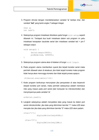 135
Teknik Pemrograman
3. Program dimulai dengan mendeklarasikan variabel “a” bertipe char, dan
variabel “led” yang berisi angka 7 sebagai integer.
char a;
int led=7;
4. Selanjutnya program inisialisasi dituliskan pada fungsi void setup seperti
dibawah ini. Terdapat dua buah inisialisasi dalam sub program ini yaitu
inisialisasi kecepatan baudrate serial dan inisialisasi variabel led = pin-7
sebagai output.
void setup() {
Serial.begin(9600);
pinMode(led, OUTPUT);
}
5. Selanjutnya program utama akan di letakan di fungsi void loop().
6. Pada program utama memberikan syarat jika terjadi koneksi serial maka
perintah dibawah akan di eksekusi, jika tidak terjadi koneksi maka program
tidak hanya akan menunggu koneksi dan tidak terjadi proses apapun.
if(Serial.available()!=0){
7. Kode program berikutnya menunjukan jika persyaratan di atas terpenuhi
(terjadi koneksi port serial), maka perintah selanjutnya adalah membaca
nilai yang masuk pada port serial (dari komputer ke mikrokontroller) dan
menyimpannya pada variabel “a”.
a=Serial.read();
8. Langkah selanjutnya adalah menyeleksi data yang masuk ke dalam port
serial mikrokontroller, jika data yang dikirimkan bernilai “1” maka LED akan
menyala dan jika data yang dikirimkan bernilai “0” maka LED akan padam.
if(a=='1'){
digitalWrite(led,HIGH);}
if(a=='0'){
digitalWrite(led,LOW);}
 