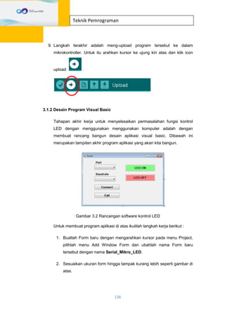 136
Teknik Pemrograman
9. Langkah terakhir adalah meng-upload program tersebut ke dalam
mikrokontroller. Untuk itu arahkan kursor ke ujung kiri atas dan klik icon
upload .
3.1.2 Desain Program Visual Basic
Tahapan akhir kerja untuk menyelesaikan permasalahan fungsi kontrol
LED dengan menggunakan menggunakan komputer adalah dengan
membuat rancang bangun desain aplikasi visual basic. Dibawah ini
merupakan tampilan akhir program aplikasi yang akan kita bangun.
Gambar 3.2 Rancangan software kontrol LED
Untuk membuat program aplikasi di atas ikutilah langkah kerja berikut :
1. Buatlah Form baru dengan mengarahkan kursor pada menu Project,
pilihlah menu Add Window Form dan ubahlah nama Form baru
tersebut dengan nama Serial_Mikro_LED.
2. Sesuaikan ukuran form hingga tampak kurang lebih seperti gambar di
atas.
 