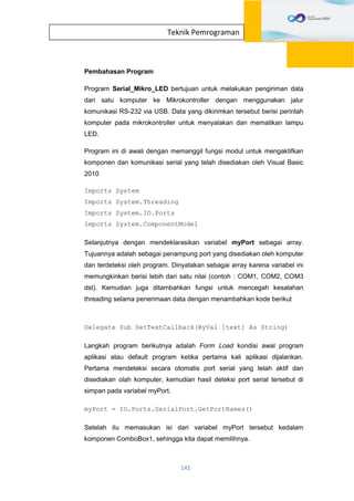 141
Teknik Pemrograman
Pembahasan Program
Program Serial_Mikro_LED bertujuan untuk melakukan pengiriman data
dari satu komputer ke Mikrokontroller dengan menggunakan jalur
komunikasi RS-232 via USB. Data yang dikirimkan tersebut berisi perintah
komputer pada mikrokontroller untuk menyalakan dan mematikan lampu
LED.
Program ini di awali dengan memanggil fungsi modul untuk mengaktifkan
komponen dan komunikasi serial yang telah disediakan oleh Visual Basic
2010
Imports System
Imports System.Threading
Imports System.IO.Ports
Imports System.ComponentModel
Selanjutnya dengan mendeklarasikan variabel myPort sebagai array.
Tujuannya adalah sebagai penampung port yang disediakan oleh komputer
dan terdeteksi oleh program. Dinyatakan sebagai array karena variabel ini
memungkinkan berisi lebih dari satu nilai (contoh : COM1, COM2, COM3
dst). Kemudian juga ditambahkan fungsi untuk mencegah kesalahan
threading selama penerimaan data dengan menambahkan kode berikut
Delegate Sub SetTextCallback(ByVal [text] As String)
Langkah program berikutnya adalah Form Load kondisi awal program
aplikasi atau default program ketika pertama kali aplikasi dijalankan.
Pertama mendeteksi secara otomatis port serial yang telah aktif dan
disediakan olah komputer, kemudian hasil deteksi port serial tersebut di
simpan pada variabel myPort.
myPort = IO.Ports.SerialPort.GetPortNames()
Setelah itu memasukan isi dari variabel myPort tersebut kedalam
komponen ComboBox1, sehingga kita dapat memilihnya.
 