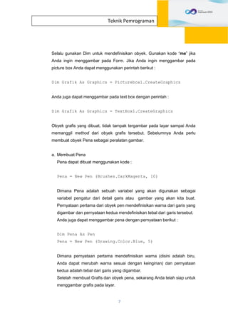 7
Teknik Pemrograman
Selalu gunakan Dim untuk mendefinisikan obyek. Gunakan kode “me” jika
Anda ingin menggambar pada Form. Jika Anda ingin menggambar pada
picture box Anda dapat menggunakan perintah berikut :
Dim Grafik As Graphics = Picturebox1.CreateGraphics
Anda juga dapat menggambar pada text box dengan perintah :
Dim Grafik As Graphics = TextBox1.CreateGraphics
Obyek grafis yang dibuat, tidak tampak tergambar pada layar sampai Anda
memanggil method dari obyek grafis tersebut. Sebelumnya Anda perlu
membuat obyek Pena sebagai peralatan gambar.
a. Membuat Pena
Pena dapat dibuat menggunakan kode :
Pena = New Pen (Brushes.DarkMagenta, 10)
Dimana Pena adalah sebuah variabel yang akan digunakan sebagai
variabel pengatur dari detail garis atau gambar yang akan kita buat.
Pernyataan pertama dari obyek pen mendefinisikan warna dari garis yang
digambar dan pernyataan kedua mendefinisikan tebal dari garis tersebut.
Anda juga dapat menggambar pena dengan pernyataan berikut :
Dim Pena As Pen
Pena = New Pen (Drawing.Color.Blue, 5)
Dimana pernyataan pertama mendefinisikan warna (disini adalah biru,
Anda dapat merubah warna sesuai dengan keinginan) dan pernyataan
kedua adalah tebal dari garis yang digambar.
Setelah membuat Grafis dan obyek pena, sekarang Anda telah siap untuk
menggambar grafis pada layar.
 