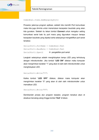 142
Teknik Pemrograman
ComboBox1.Items.AddRange(myPort)
Prosedur jalannya program aplikasi, setelah kita memilih Port komunikasi
maka kita juga diminta untuk menentukan kecepatan baudrate yang akan
kita gunakan. Setelah itu tekan tombol Connect untuk mengatur setting
komunikasi serial baik itu port mana yang digunakan maupun berapa
kecepatan baudrate yang dipakai serta selanjutnya mengaktifkan port serial
tersebut.
SerialPort1.PortName = ComboBox1.Text
SerialPort1.BaudRate = ComboBox2.Text
SerialPort1.Open()  pengaktifan port serial
Langkah selanjutnya adalah menghidupkan lampu LED yang terhubung
dengan mikrokontroller. Jika tombol “LED ON” ditekan maka komputer
akan mengirimkan karakter “1” yang akan di olah oleh mikrokontroller untuk
menghidupkan LED.
SerialPort1.Write("1")
Ketika tombol “LED OFF” ditekan, ditekan maka komputer akan
mengirimkan karakter “0” yang akan di olah oleh mikrokontroller untuk
mematikan LED.
SerialPort1.Write("0")
Demikianlah proses alur program berjalan, program tersebut akan di
eksekusi berulang-ulang hingga tombol “Exit” di tekan.
 