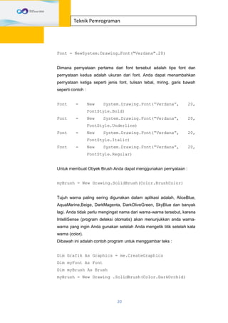 20
Teknik Pemrograman
Font = NewSystem.Drawing.Font(“Verdana”.20)
Dimana pernyataan pertama dari font tersebut adalah tipe font dan
pernyataan kedua adalah ukuran dari font. Anda dapat menambahkan
pernyataan ketiga seperti jenis font, tulisan tebal, miring, garis bawah
seperti contoh :
Font = New System.Drawing.Font(“Verdana”, 20,
FontStyle.Bold)
Font = New System.Drawing.Font(“Verdana”, 20,
FontStyle.Underline)
Font = New System.Drawing.Font(“Verdana”, 20,
FontStyle.Italic)
Font = New System.Drawing.Font(“Verdana”, 20,
FontStyle.Regular)
Untuk membuat Obyek Brush Anda dapat menggunakan pernyataan :
myBrush = New Drawing.SolidBrush(Color.BrushColor)
Tujuh warna paling sering digunakan dalam aplikasi adalah, AliceBlue,
AquaMarine,Beige, DarkMagenta, DarkOliveGreen, SkyBlue dan banyak
lagi. Anda tidak perlu mengingat nama dari warna-warna tersebut, karena
IntelliSense (program deteksi otomatis) akan menunjukkan anda warna-
warna yang ingin Anda gunakan setelah Anda mengetik titik setelah kata
warna (color).
Dibawah ini adalah contoh program untuk menggambar teks :
Dim Grafik As Graphics = me.CreateGraphics
Dim myFont As Font
Dim myBrush As Brush
myBrush = New Drawing .SolidBrush(Color.DarkOrchid)
 