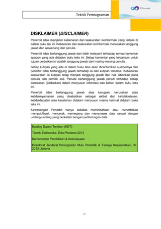 III
Teknik Pemrograman
DISKLAIMER (DISCLAIMER)
Penerbit tidak menjamin kebenaran dan keakuratan isi/informasi yang tertulis di
dalam buku tek ini. Kebenaran dan keakuratan isi/informasi merupakan tanggung
jawab dan wewenang dari penulis.
Penerbit tidak bertanggung jawab dan tidak melayani terhadap semua komentar
apapun yang ada didalam buku teks ini. Setiap komentar yang tercantum untuk
tujuan perbaikan isi adalah tanggung jawab dari masing-masing penulis.
Setiap kutipan yang ada di dalam buku teks akan dicantumkan sumbernya dan
penerbit tidak bertanggung jawab terhadap isi dari kutipan tersebut. Kebenaran
keakuratan isi kutipan tetap menjadi tanggung jawab dan hak diberikan pada
penulis dan pemilik asli. Penulis bertanggung jawab penuh terhadap setiap
perawatan (perbaikan) dalam menyusun informasi dan bahan dalam buku teks
ini.
Penerbit tidak bertanggung jawab atas kerugian, kerusakan atau
ketidaknyamanan yang disebabkan sebagai akibat dari ketidakjelasan,
ketidaktepatan atau kesalahan didalam menyusun makna kalimat didalam buku
teks ini.
Kewenangan Penerbit hanya sebatas memindahkan atau menerbitkan
mempublikasi, mencetak, memegang dan memproses data sesuai dengan
undang-undang yang berkaitan dengan perlindungan data.
Katalog Dalam Terbitan (KDT)
Teknik Elektronika, Edisi Pertama 2013
Kementerian Pendidikan & Kebudayaan
Direktorat Jenderal Peningkatan Mutu Pendidik & Tenaga Kependidikan, th.
2013: Jakarta
 