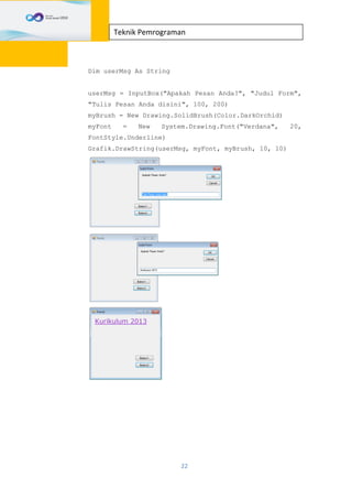 22
Teknik Pemrograman
Dim userMsg As String
userMsg = InputBox("Apakah Pesan Anda?", "Judul Form",
"Tulis Pesan Anda disini", 100, 200)
myBrush = New Drawing.SolidBrush(Color.DarkOrchid)
myFont = New System.Drawing.Font("Verdana", 20,
FontStyle.Underline)
Grafik.DrawString(userMsg, myFont, myBrush, 10, 10)
 
