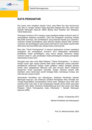 IV
Teknik Pemrograman
KATA PENGANTAR
Puji syukur kami panjatkan kepada Tuhan yang Maha Esa atas tersusunnya
buku teks ini, dengan harapan dapat digunakan sebagai buku teks untuk siswa
Sekolah Menengah Kejuruan (SMK) Bidang Studi Keahlian dan Rekayasa,
Teknik Elektronika.
Penerapan kurikulum 2013 mengacu pada paradigma belajar kurikulum abad 21
menyebabkan terjadinya perubahan, yakni dari pengajaran (teaching) menjadi
BELAJAR (learning), dari pembelajaran yang berpusat kepada guru (teachers-
centered) menjadi pembelajaran yang berpusat kepada peserta didik (student-
centered), dari pembelajaran pasif (pasive learning) ke cara belajar peserta didik
aktif (active learning-CBSA) atau Student Active Learning-SAL.
Buku teks ″Teknik Pemrograman″ ini disusun berdasarkan tuntutan paradigma
pengajaran dan pembelajaran kurikulum 2013 diselaraskan berdasarkan
pendekatan model pembelajaran yang sesuai dengan kebutuhan belajar
kurikulum abad 21, yaitu pendekatan model pembelajaran berbasis peningkatan
keterampilan proses sains.
Penyajian buku teks untuk Mata Pelajaran ″Teknik Pemrograman ″ ini disusun
dengan tujuan agar supaya peserta didik dapat melakukan proses pencarian
pengetahuan berkenaan dengan materi pelajaran melalui berbagai aktivitas
proses sains sebagaimana dilakukan oleh para ilmuwan dalam melakukan
eksperimen ilmiah (penerapan scientifik), dengan demikian peserta didik
diarahkan untuk menemukan sendiri berbagai fakta, membangun konsep, dan
nilai-nilai baru secara mandiri.
Kementerian Pendidikan dan Kebudayaan, Direktorat Pembinaan Sekolah
Menengah Kejuruan, dan Direktorat Jenderal Peningkatan Mutu Pendidik dan
Tenaga Kependidikan menyampaikan terima kasih, sekaligus saran kritik demi
kesempurnaan buku teks ini dan penghargaan kepada semua pihak yang telah
berperan serta dalam membantu terselesaikannya buku teks siswa untuk Mata
Pelajaran Teknik Pemrograman kelas X/Semester 1 Sekolah Menengah
Kejuruan (SMK).
Jakarta, 12 Desember 2013
Menteri Pendidikan dan Kebudayaan
Prof. Dr. Mohammad Nuh, DEA
 