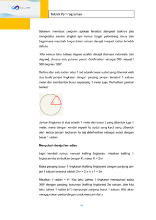 46
Teknik Pemrograman
Sebelum membuat program aplikasi tersebut alangkah baiknya jika
mengetahui secara singkat apa rumus fungsi gelombang sinus dan
bagaimana merubah fungsi dalam satuan derajat menjadi radian terlebih
dahulu.
Kita semua tahu bahwa degree adalah derajat (bahasa indonesia dari
degree), dimana satu putaran penuh didefinisikan sebagai 360 derajat /
360 degree / 360o
.
Definisi dari satu radian atau 1 rad adalah besar sudut yang dibentuk oleh
dua buah jari-jari lingkaran dengan panjang jari-jari tersebut 1 satuan
meter dan membentuk busur sepanjang 1 meter juga. Perhatikan gambar
berikut :
Jari-jari lingkaran di atas adalah 1 meter dan busur b yang dibentuk juga 1
meter, maka dengan kondisi seperti itu sudut yang kecil yang dibentuk
oleh kedua jari-jari lingkaran itu (α) didefinisikan sebagai sudut dengan
besar 1 radian.
Mengubah derajat ke radian
Ingat kembali rumus mencari keliling lingkaran, misalkan keliling 1
lingkaran kita simbolkan dengan K, maka: K = 2πr
Maka panjang busur 1 lingkaran (keliling lingkaran) dengan panjang jari-
jari 1 satuan tersebut adalah 2πr = 2 x π x 1 = 2π
Misalkan 1 radian = xo
. Kita tahu bahwa 1 lingkaran mempunyai sudut
360o
dengan panjang busurnya (keliling lingkaran) 2π satuan, dan kita
tahu bahwa 1 radian (xo
) mempunyai panjang busur 1 satuan. Kita akan
menggunakan perbandingan untuk mencari nilai x.
 