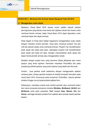 64
Teknik Pemrograman
KEGIATAN 3 : Membuat GUI Animasi Obyek Bergerak Pada VB 2010
3.1 Menggerakan suatu obyek
Meskipun Visual Basic 2010 secara umum adalah sebuah bahasa
pemrograman yang dibuat untuk bisnis dan aplikasi industri dan bukan untuk
membuat bentuk animasi, tetapi Visual Basic 2010 dapat digunakan untuk
membuat dasar dari obyek animasi.
Pada bagian ini Anda akan belajar bagaimana menggerakkan suatu obyek
dengan menekan tombol perintah. Anda perlu membuat properti Top dan
Left dari sebuah obyek untuk membuat animasi. Properti Top mendefinisikan
jarak obyek dari batas atas layar, sedangkan properti Left mendefinisikan
jarak obyek dari batas kiri layar. Dengan menambahkan jarak obyek kita
dapat membuat efek animasi atau menggerakkan obyek.
Mulailah dengan project baru yang bernama Obyek_Bergerak atau nama
apapun yang Anda inginkan. Kemudian masukkan PictureBox dan pada
propertinya pilihlah gambar yang anda inginkan yang dipilih dari file anda.
Contoh : buat gambar mobil sederhana dengan menggunakan aplikasi
windows paint, simpan gambar tersebut di hardisk komputer kemudian pada
visual basic 2010, khususnya pada komponen PictureBox, imports gambar
tersebut hingga muncul pada jendela aplikasi form.
Selanjutnya, masukkan empat buah tombol perintah atau command button
beri nama komponen-komponen tersebut BtnAtas, BtnBawah, BtnKiri dan
BtnKanan serta ganti properties Text menjadi Atas, Bawah, Kiri dan
Kanan, sehingga tampilan jendela form aplikasi akan tampak seperti gambar
berikut :
 