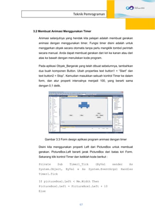 67
Teknik Pemrograman
3.2 Membuat Animasi Menggunakan Timer
Animasi selanjutnya yang hendak kita pelajari adalah membuat gerakan
animasi dengan menggunakan timer. Fungsi timer disini adalah untuk
menggerkan obyek secara otomatis tanpa perlu mengklik tombol perintah
secara manual. Anda dapat membuat gerakan dari kiri ke kanan atau dari
atas ke bawah dengan menuliskan kode program.
Pada aplikasi Obyek_Bergerak yang telah dibuat sebelumnya, tambahkan
dua buah komponen Button. Ubah properties text button1 = “Start” dan
text button2 = Stop”. Kemudian masukkan sebuah kontrol Timer ke dalam
form, dan atur properti intervalnya menjadi 100, yang berarti sama
dengan 0,1 detik.
Gambar 3.3 Form design aplikasi program animasi dengan timer
Disini kita menggunakan properti Left dari PictureBox untuk membuat
gerakan. PictureBox.Left berarti jarak PictureBox dari batas kiri Form.
Sekarang klik kontrol Timer dan ketiklah kode berikut :
Private Sub Timer1_Tick (ByVal sender As
System.Object, ByVal e As System.EventArgs) Handles
Timer1.Tick
If pictureBox1.Left < Me.Width Then
PictureBox1.Left = PictureBox1.Left + 10
Else
 