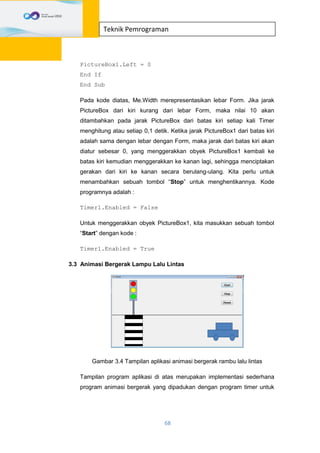 68
Teknik Pemrograman
PictureBox1.Left = 0
End If
End Sub
Pada kode diatas, Me.Width merepresentasikan lebar Form. Jika jarak
PictureBox dari kiri kurang dari lebar Form, maka nilai 10 akan
ditambahkan pada jarak PictureBox dari batas kiri setiap kali Timer
menghitung atau setiap 0,1 detik. Ketika jarak PictureBox1 dari batas kiri
adalah sama dengan lebar dengan Form, maka jarak dari batas kiri akan
diatur sebesar 0, yang menggerakkan obyek PictureBox1 kembali ke
batas kiri kemudian menggerakkan ke kanan lagi, sehingga menciptakan
gerakan dari kiri ke kanan secara berulang-ulang. Kita perlu untuk
menambahkan sebuah tombol “Stop” untuk menghentikannya. Kode
programnya adalah :
Timer1.Enabled = False
Untuk menggerakkan obyek PictureBox1, kita masukkan sebuah tombol
“Start” dengan kode :
Timer1.Enabled = True
3.3 Animasi Bergerak Lampu Lalu Lintas
Gambar 3.4 Tampilan aplikasi animasi bergerak rambu lalu lintas
Tampilan program aplikasi di atas merupakan implementasi sederhana
program animasi bergerak yang dipadukan dengan program timer untuk
 